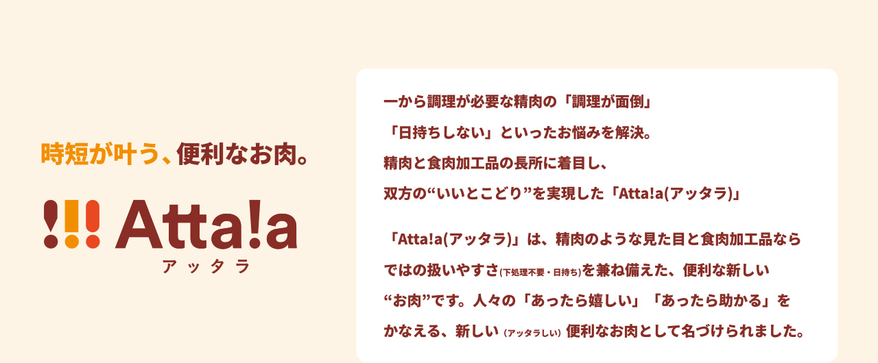 時短が叶う、便利なお肉。 !!! Atta!a アッタラ 一から調理が必要な精肉の「調理が面倒」「日持ちしない」といったお悩みを解決。 精肉と食肉加工品の長所に着目し、双方の“いいとこどり”を実現した「Atta!a（アッタラ）」 「Atta!a（アッタラ）」は、精肉のような見た目と食肉加工品ならではの扱いやすさ（下処理不要・日持ち）を兼ね備えた、便利な新しい“お肉”です。人々の「あったら嬉しい」「あったら助かる」をかなえる、新しい（アッタラしい）便利なお肉として名づけられました。