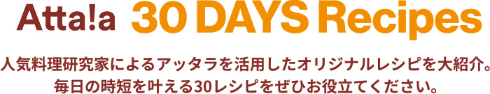 Atta!a 30 DAYS Recipes 人気料理研究家によるアッタラを活用したオリジナルレシピを大紹介。毎日の時短を叶える30レシピをぜひお役立てください。