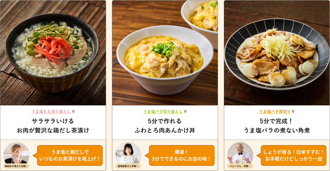 うま塩もも切り落としでサラサラいけるお肉が贅沢な鶏だし茶漬け 嶋田あさ美さん考案！うま塩と鶏だしでいつものお茶漬けを格上げ！ うま塩バラ切り落としで5分で作れるふわとろ肉あんかけ丼 倉嶋里菜さん考案！爆速!5分でできるのにお店の味! うま塩バラ厚切りで5分で完成!うま塩バラの煮ない角煮 ジョーさん、考案!しょうが香る！白米すすむ！お手軽だけどしっかり一皿