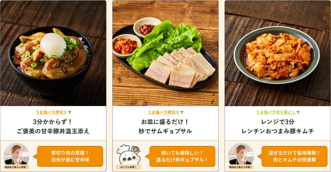 うま塩バラ厚切りで3分かからず!ご褒美の甘辛豚丼温玉添え 嶋田あさ美さん考案！厚切り肉の至福！白米が進む甘辛味 うま塩バラ厚切りでお皿に盛るだけ！秒でサムギョプサル ぼくさん考案！焼いても美味しい！盛るだけ秒ギョプサル！ うま塩バラ切り落としでレンジで3分レンチンおつまみ豚キムチ 嶋田あさ美さん考案！混ぜるだけで旨味爆発！肉とキムチの快進撃