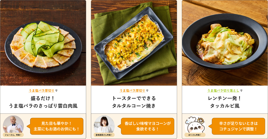 うま塩バラ厚切りで盛るだけ！うま塩バラのさっぱり雲白肉風 ジョーさん、考案！見た目も華やか！主菜にもお酒のお供にも！ うま塩バラ厚切りでトースターでできるタルタルコーン焼き 倉嶋里菜さん考案！香ばしい味噌マヨコーンが食欲そそる！ うま塩バラ切り落としでレンチン一発！タッカルビ風 ぱくさん考案！辛さが足りないときはコチュジャンで調整！