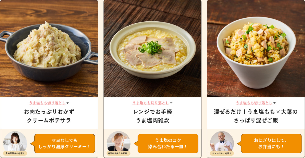 うま塩もも切り落としでお肉たっぷりおかずクリームポテサラ 倉嶋里菜さん考案！マヨなしでもしっかり濃厚クリーミー！ うま塩もも切り落としでレンジでお手軽うま塩肉雑炊 嶋田あさ美さん考案！うま塩のコク染み合わたる一皿！ うま塩もも切り落としで、混ぜるだけ！ うま塩もも×大葉のさっぱり混ぜご飯 ジョーさん、考案！おにぎりにして、 お弁当にも！