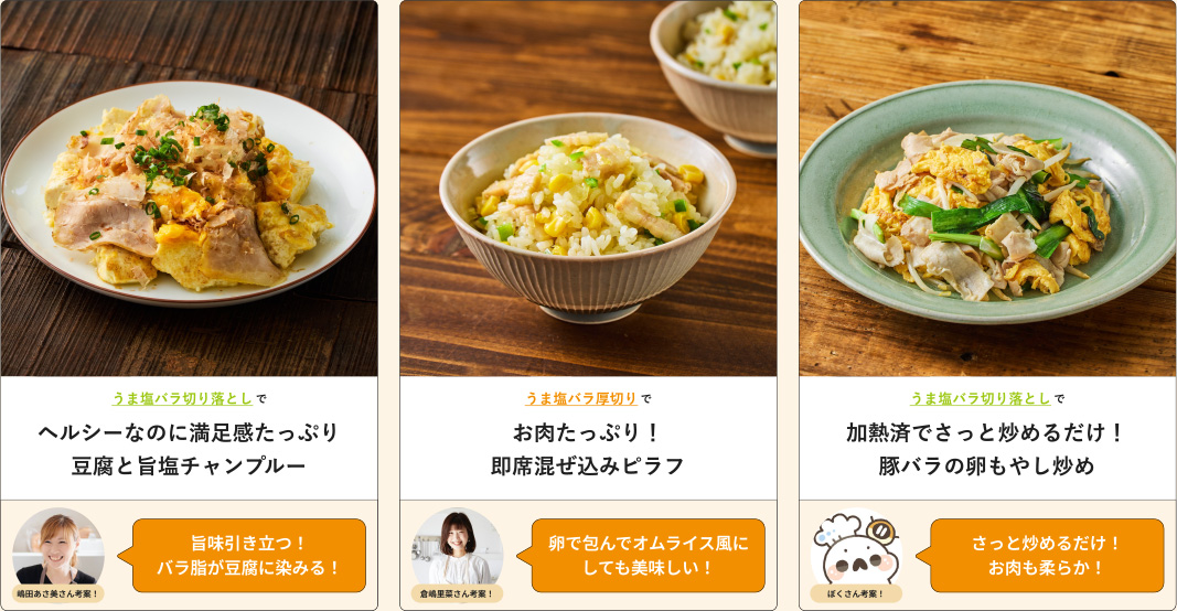 うま塩バラ切り落としでヘルシーなのに満足感たっぷり豆腐と旨塩チャンプルー 嶋田あさ美さん考案！旨味引き立つ！バラ脂が豆腐に染みる！ うま塩バラ厚切りでお肉たっぷり！ 即席混ぜ込みピラフ 倉嶋里菜さん考案！卵で包んでオムライス風にしても美味しい！ うま塩バラ切り落としで加熱済でさっと炒めるだけ！ 豚バラの卵もやし炒め ぼくさん考案！さっと炒めるだけ！ お肉も柔らか！