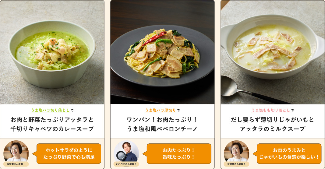 うま塩バラ切り落としでお肉と野菜たっぷりアッタラと千切りキャベツのカレースープ 有賀薫さん考案！ホットサラダのようにたっぷり野菜で心も満足 うま塩バラ厚切りでワンパン！ お肉たっぷり！ うま塩和風ペペロンチーノ だれウマさん考案！お肉たっぷり！ 旨味たっぷり！ うま塩もも切り落としでだし要らず薄切りじゃがいもとアッタラのミルクスープ 有賀薫さん考案！お肉のうまみとじゃがいもの食感が楽しい！