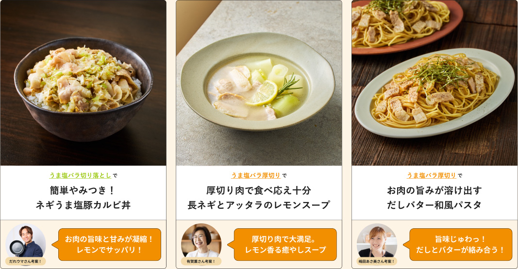 うま塩バラ切り落としで簡単やみつき！ネギうま塩豚カルビ丼 だれウマさん考案！お肉の旨味と甘みが凝縮！レモンでサッパリ！  うま塩バラ厚切りで厚切り肉で食べ応え十分長ネギとアッタラのレモンスープ 有賀薫さん考案！厚切り肉で大満足。 レモン香る癒やしスープ うま塩バラ厚切りでお肉の旨みが溶け出すだしバター和風パスタ 嶋田あさ美さん考案！旨味じゅわっ！ だしとバターが絡み合う！