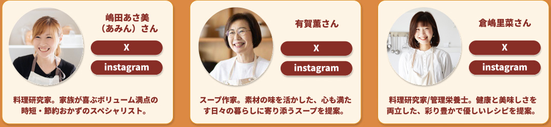 嶋田あさ美 (あみん)さん X instagram 料理研究家。家族が喜ぶボリューム満点の時短・節約おかずのスペシャリスト。 有賀薫さん X instagram スープ作家。素材の味を活かした、心も満たす日々の暮らしに寄り添うスープを提案。 倉嶋里菜さん X instagram 料理研究家/管理栄養士。健康と美味しさを両立した、彩り豊かで優しいレシピを提案。