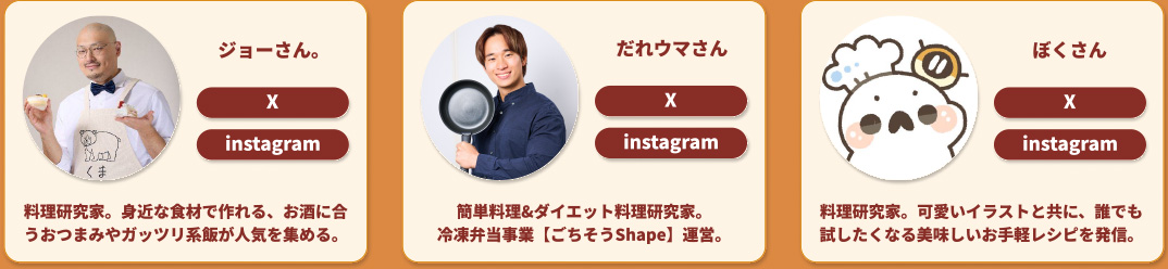 ジョーさん。 X instagram 料理研究家。身近な食材で作れる、お酒に合うおつまみやガッツリ系飯が人気を集める。 だれウマさん X instagram 簡単料理&ダイエット料理研究家。冷凍弁当事業【ごちそうShape】運営。 ぼくさん X instagram 料理研究家。可愛いイラストと共に、誰でも試したくなる美味しいお手軽レシピを発信。