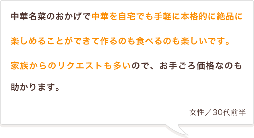 中華名菜のおかげで中華を自宅でも手軽に本格的に絶品に楽しめることができて作るのも食べるのも楽しいです。家族からのリクエストも多いので、お手ごろ価格なのも助かります。