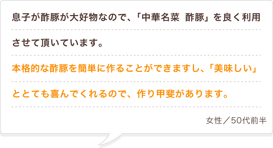 息子が酢豚が大好物なので、「中華名菜 酢豚」を良く利用させて頂いています。本格的な酢豚を簡単に作ることができますし、「美味しい」ととても喜んでくれるので、作り甲斐があります。