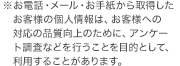 お電話・メール・お手紙から取得したお客様の個人情報は、お客様への対応の品質向上のために、アンケート調査などを行うことを目的として、利用することがあります。