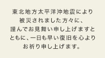 東北地方太平洋沖地震により被災されました方々に、謹んでお見舞い申し上げますとともに、一日も早い復旧を心よりお祈り申し上げます。