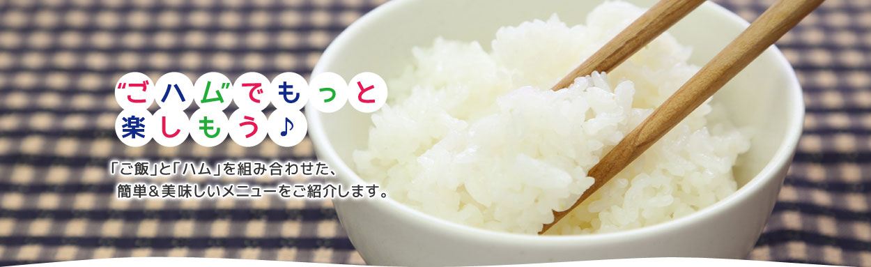 “ごハム”でもっと楽しもう♪ 「ご飯」と「ハム」を組み合わせた、簡単＆美味しいメニューをご紹介します。