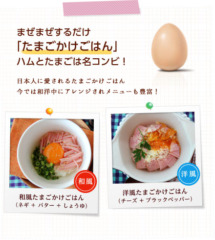 まぜまぜするだけ 「たまごかけごはん」 ハムとたまごは名コンビ！日本人に愛されるたまごかけごはん 今では和洋中にアレンジされメニューも豊富！ 