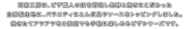 石窯工房は、ピザ職人の技を再現し発酵と焼きにこだわった自家製生地に、バラエティにとんだ具やソースをトッピングしました。焼きたてアツアツをご家庭でも手軽に楽しめるピザシリーズです。