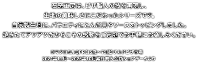 石窯工房は、ピザ職人の技を再現し、生地の美味しさにこだわったシリーズです。自家製生地に、バラエティにとんだ具やソースをトッピングしました。焼きたてアツアツだからこその感動をご家庭でお手軽にお楽しみください。 ※マクロミルQPR（15歳～79歳）チルドピザ市場 2024年11月～2025年10月累計購入金額シェアデータより