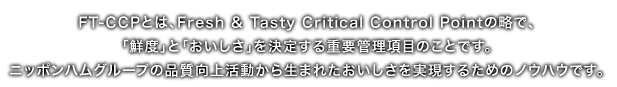 FT-CCPとは、Fresh & Tasty Critical Control Pointの略で、「鮮度」と「おいしさ」を決定する重要管理項目のことです。ニッポンハムグループの品質向上活動から生まれたおいしさを実現するためのノウハウです。