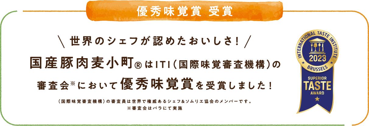 優秀味覚賞 受賞 世界のシェフが認めたおいしさ！国産豚肉麦小町®はITI（国際味覚審査機構）の審査会※において優秀味覚賞を受賞しました！（国際味覚審査機構）の審査委員は世界で権威あるシェフ＆ソムリエ協会のメンバーです。※審査会はバラにて実施