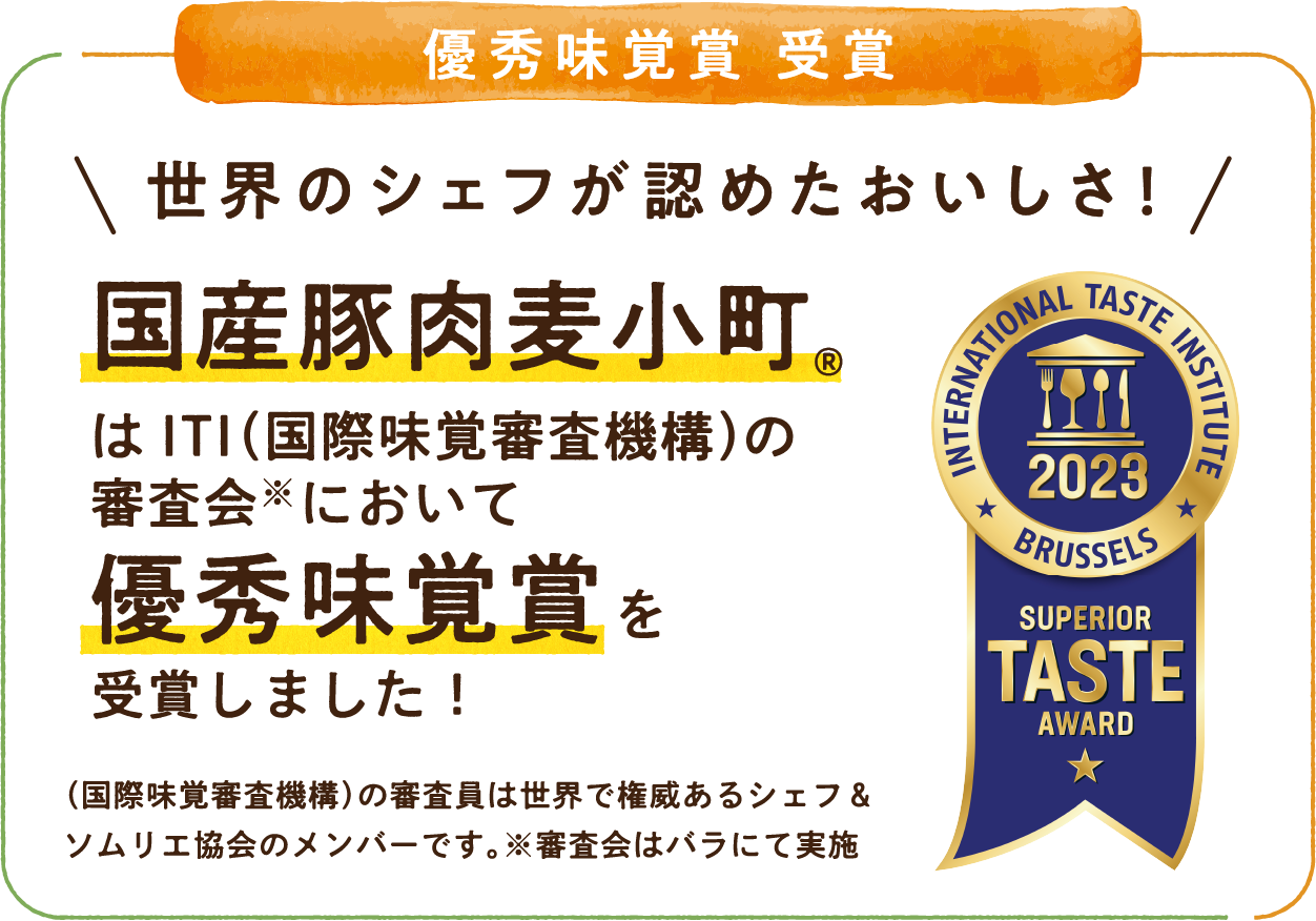 優秀味覚賞 受賞 世界のシェフが認めたおいしさ！国産豚肉麦小町®はITI（国際味覚審査機構）の審査会※において優秀味覚賞を受賞しました！（国際味覚審査機構）の審査委員は世界で権威あるシェフ＆ソムリエ協会のメンバーです。※審査会はバラにて実施