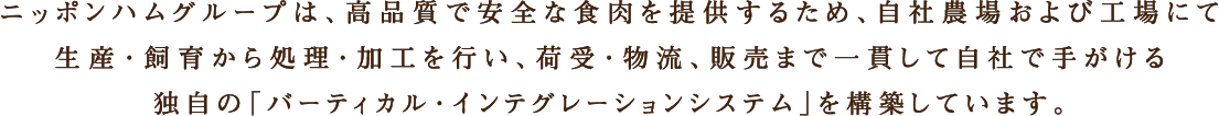 ニッポンハムグループは、高品質で安全な食肉を提供するため、自社農場および工場にて生産・飼育から処理・加工を行い、荷受・物流、販売まで一貫して自社で手がける独自の「バーティカル・インテグレーションシステム」を構築しています。