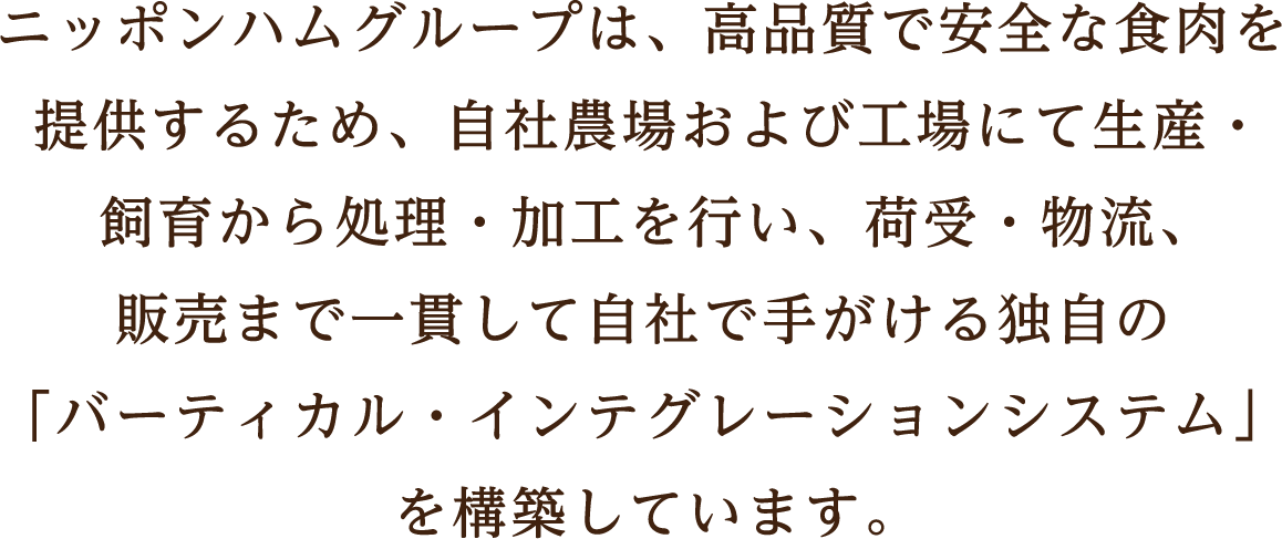 ニッポンハムグループは、高品質で安全な食肉を提供するため、自社農場および工場にて生産・飼育から処理・加工を行い、荷受・物流、販売まで一貫して自社で手がける独自の「バーティカル・インテグレーションシステム」を構築しています。