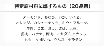 表示が推奨されるもの　特定原材料に準ずるもの（20品目）　アーモンド、あわび、いか、いくら、オレンジ、カシューナッツ、キウイフルーツ、牛肉、ごま、さけ、さば、大豆、鶏肉、バナナ、豚肉、まつたけ、もも、やまいも、りんご、ゼラチン