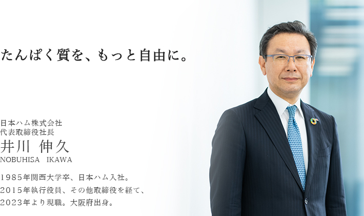 トップメッセージ : たんぱく質を、もっと自由に。日本ハム株式会社 代表取締役社長 井川　伸久 1985年関西大学卒、日本ハム入社。2015年執行役員、その他取締役を経て、2023年より現職。大阪府出身。