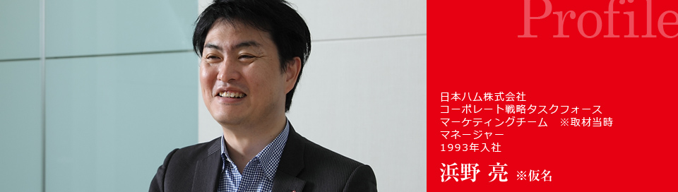 Profile : 日本ハム株式会社 コーポレート戦略タスクフォース マーケティングチーム マネージャー 1993年入社 浜野 亮