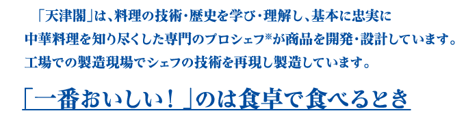 「天津閣」は、料理の技術・歴史を学び・理解し、基本に忠実に中華料理を知り尽くした専門のプロシェフが商品を開発・設計しています。工場での製造現場でシェフの技術を再現し製造しています。 「一番おいしい！」のは食卓で食べるとき